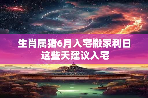 生肖属猪6月入宅搬家利日 这些天建议入宅