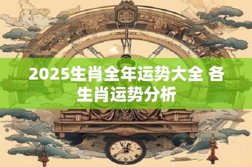 2025生肖全年运势大全 各生肖运势分析