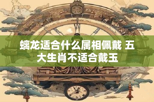 螭龙适合什么属相佩戴 五大生肖不适合戴玉