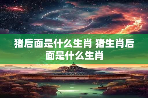 猪后面是什么生肖 猪生肖后面是什么生肖