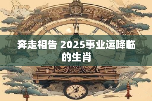 奔走相告 2025事业运降临的生肖