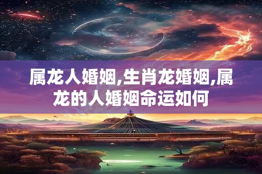 属龙人婚姻,生肖龙婚姻,属龙的人婚姻命运如何