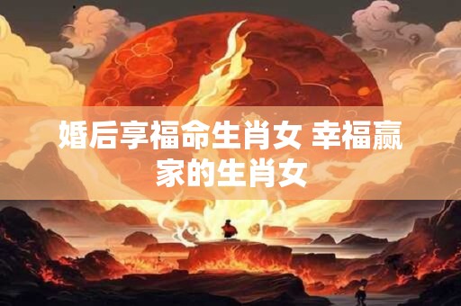 婚后享福命生肖女 幸福赢家的生肖女