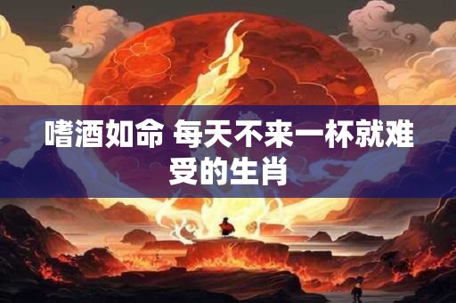 嗜酒如命 每天不来一杯就难受的生肖