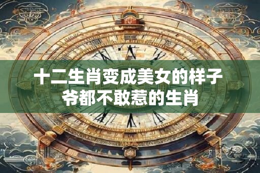 十二生肖变成美女的样子 爷都不敢惹的生肖