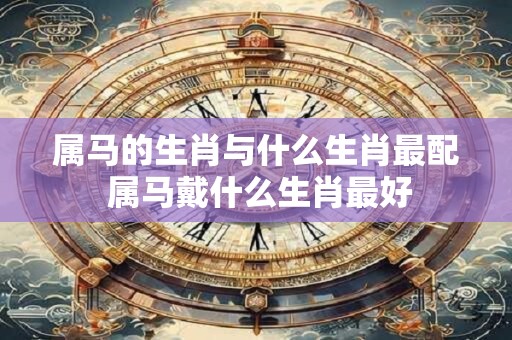 属马的生肖与什么生肖最配 属马戴什么生肖最好