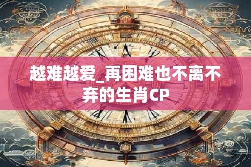 越难越爱_再困难也不离不弃的生肖CP