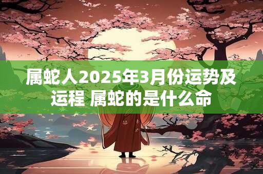 属蛇人2025年3月份运势及运程 属蛇的是什么命