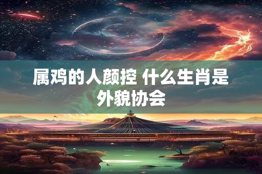 属鸡的人颜控 什么生肖是外貌协会