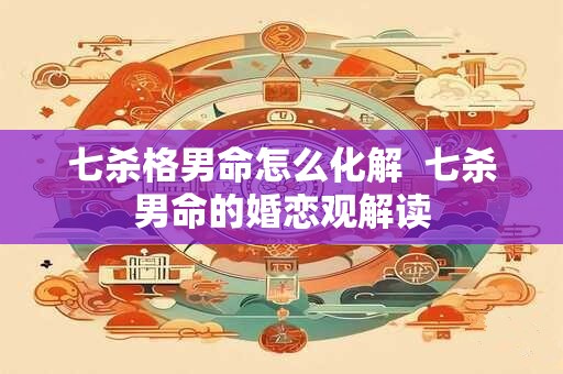 七杀格男命怎么化解  七杀男命的婚恋观解读