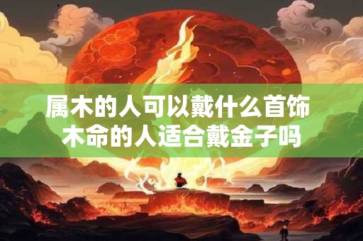属木的人可以戴什么首饰 木命的人适合戴金子吗