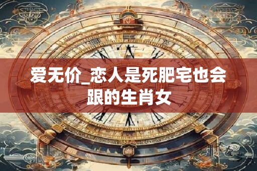爱无价_恋人是死肥宅也会跟的生肖女