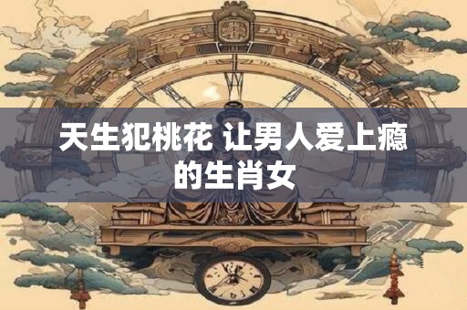 天生犯桃花 让男人爱上瘾的生肖女