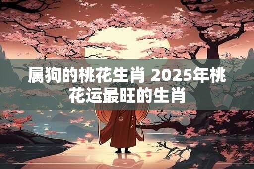属狗的桃花生肖 2025年桃花运最旺的生肖