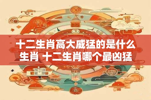 十二生肖高大威猛的是什么生肖 十二生肖哪个最凶猛