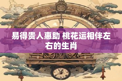 易得贵人惠助 桃花运相伴左右的生肖