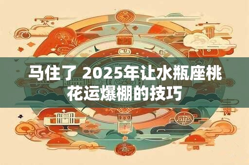 马住了 2025年让水瓶座桃花运爆棚的技巧