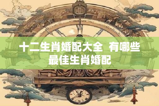 十二生肖婚配大全  有哪些最佳生肖婚配