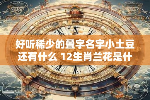 好听稀少的叠字名字小土豆还有什么 12生肖兰花是什么生肖