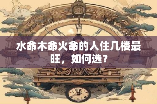 水命木命火命的人住几楼最旺，如何选？