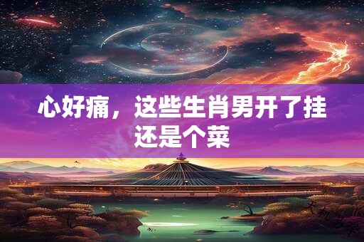心好痛，这些生肖男开了挂还是个菜