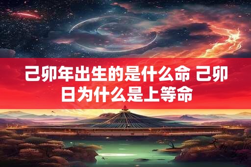 己卯年出生的是什么命 己卯日为什么是上等命
