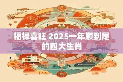 详细阅读:福禄喜旺 2025一年顺到尾的四大生肖 福禄喜旺 2025一年顺到尾的四大生肖