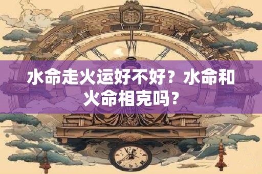 水命走火运好不好？水命和火命相克吗？