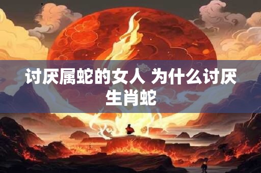讨厌属蛇的女人 为什么讨厌生肖蛇