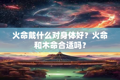 火命戴什么对身体好？火命和木命合适吗？