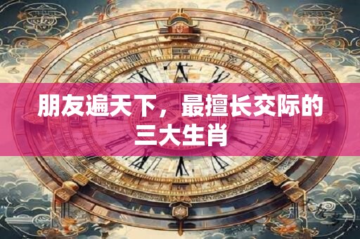 朋友遍天下，最擅长交际的三大生肖