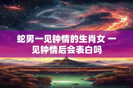 蛇男一见钟情的生肖女 一见钟情后会表白吗