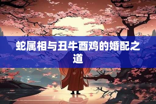 蛇属相与丑牛酉鸡的婚配之道 蛇属相与丑牛酉鸡的婚配之道