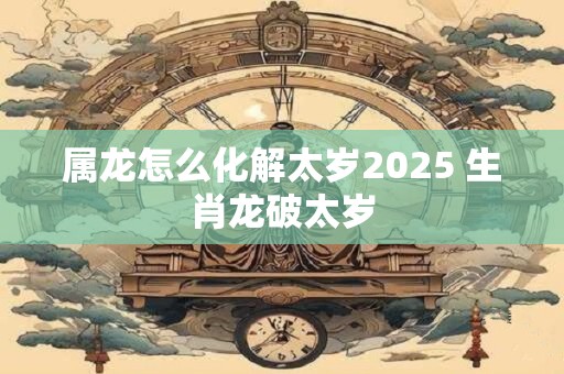 属龙怎么化解太岁2025 生肖龙破太岁