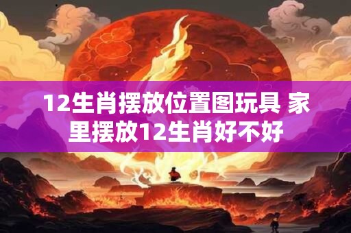 12生肖摆放位置图玩具 家里摆放12生肖好不好