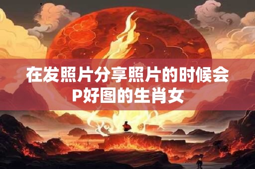 详细阅读:在发照片分享照片的时候会P好图的生肖女 在发照片分享照片的时候会P好图的生肖女