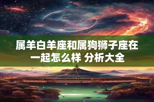 属羊白羊座和属狗狮子座在一起怎么样 分析大全
