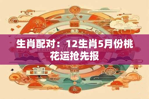 生肖配对：12生肖5月份桃花运抢先报