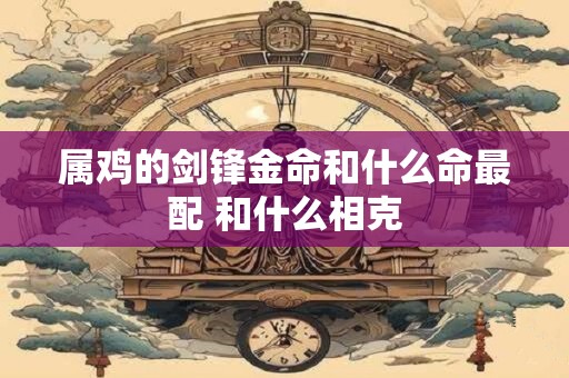 属鸡的剑锋金命和什么命最配 和什么相克
