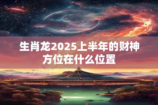 生肖龙2025上半年的财神方位在什么位置
