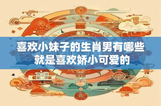 喜欢小妹子的生肖男有哪些 就是喜欢娇小可爱的