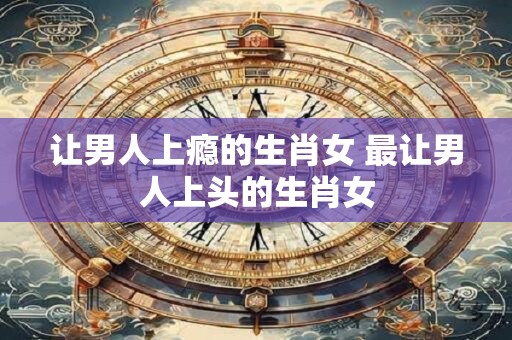 让男人上瘾的生肖女 最让男人上头的生肖女