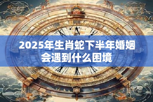 2025年生肖蛇下半年婚姻会遇到什么困境