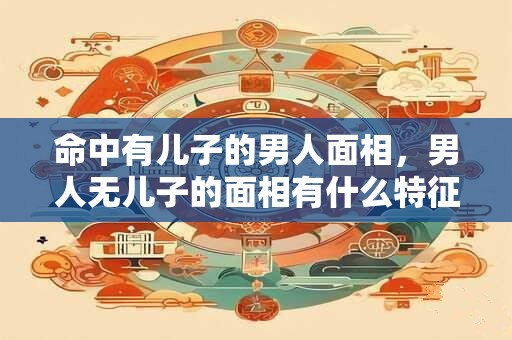 命中有儿子的男人面相，男人无儿子的面相有什么特征