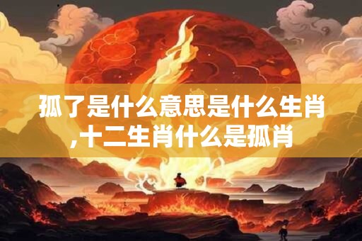 孤了是什么意思是什么生肖,十二生肖什么是孤肖