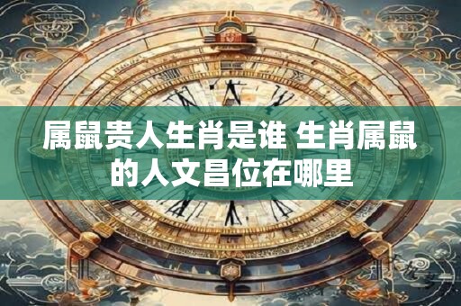 属鼠贵人生肖是谁 生肖属鼠的人文昌位在哪里