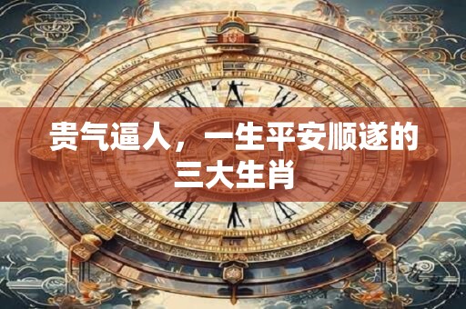 贵气逼人，一生平安顺遂的三大生肖