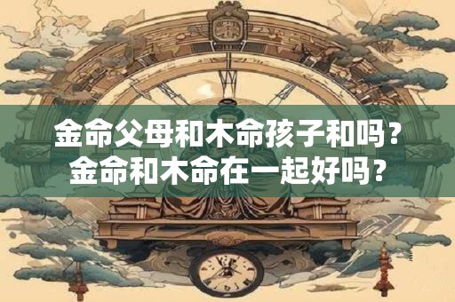 金命父母和木命孩子和吗？金命和木命在一起好吗？