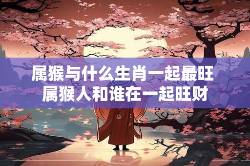 属猴与什么生肖一起最旺 属猴人和谁在一起旺财