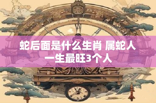 蛇后面是什么生肖 属蛇人一生最旺3个人